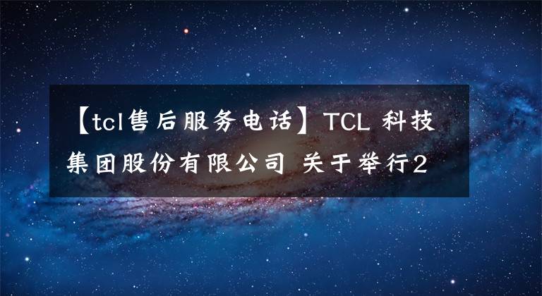 【tcl售后服务电话】TCL 科技集团股份有限公司 关于举行2021年度业绩网上说明会并征集相关问题的公告
