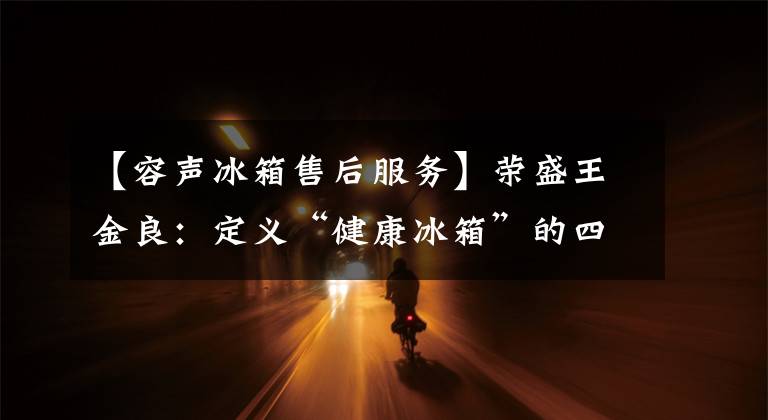 【容声冰箱售后服务】荣盛王金良：定义“健康冰箱”的四维