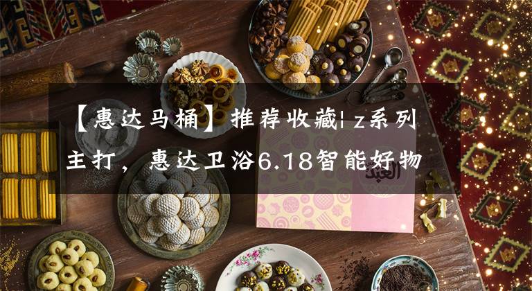 【惠达马桶】推荐收藏| z系列主打，惠达卫浴6.18智能好物推荐列表