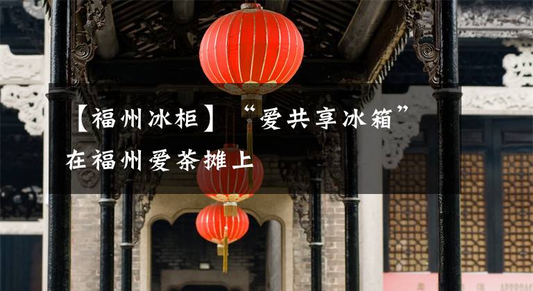 【福州冰柜】“爱共享冰箱”在福州爱茶摊上