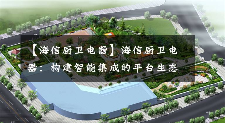 【海信厨卫电器】海信厨卫电器：构建智能集成的平台生态系统