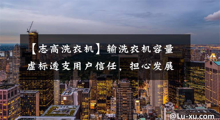 【志高洗衣机】输洗衣机容量虚标透支用户信任，担心发展前景