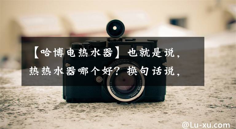 【哈博电热水器】也就是说，热热水器哪个好？换句话说，热热水器的优点是什么？