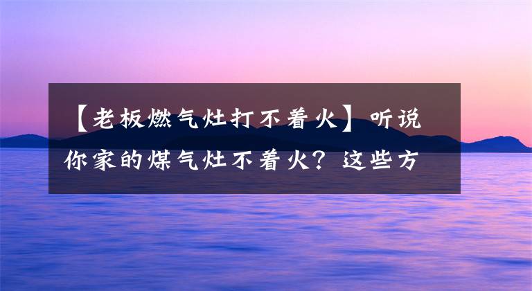【老板燃气灶打不着火】听说你家的煤气灶不着火？这些方法也许能帮助你