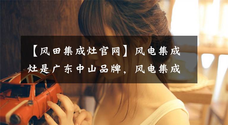 【风田集成灶官网】风电集成灶是广东中山品牌，风电集成灶是品牌吗？完整的答案来了。