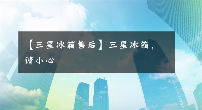【三星冰箱售后】三星冰箱，请小心