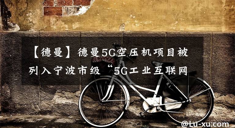 【德曼】德曼5G空压机项目被列入宁波市级“5G工业互联网”试点项目。