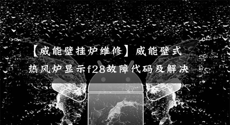 【威能壁挂炉维修】威能壁式热风炉显示f28故障代码及解决方案。