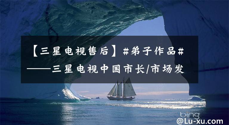 【三星电视售后】#弟子作品#——三星电视中国市长/市场发展现状及本土化策略