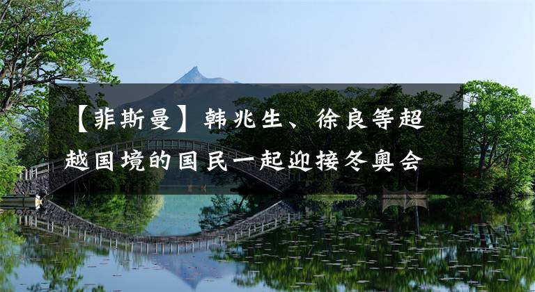 【菲斯曼】韩兆生、徐良等超越国境的国民一起迎接冬奥会