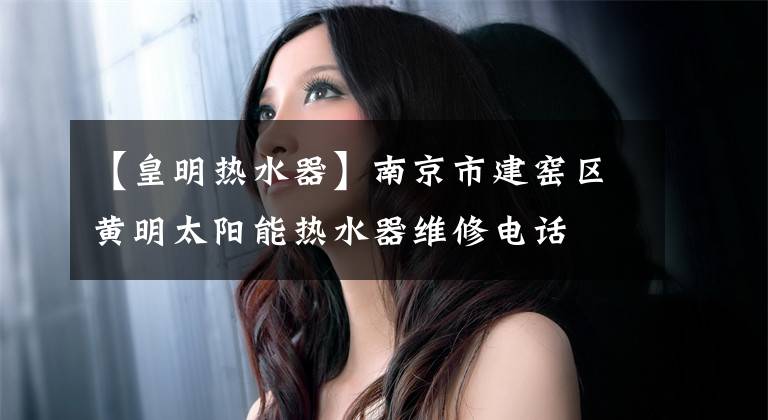 【皇明热水器】南京市建窑区黄明太阳能热水器维修电话