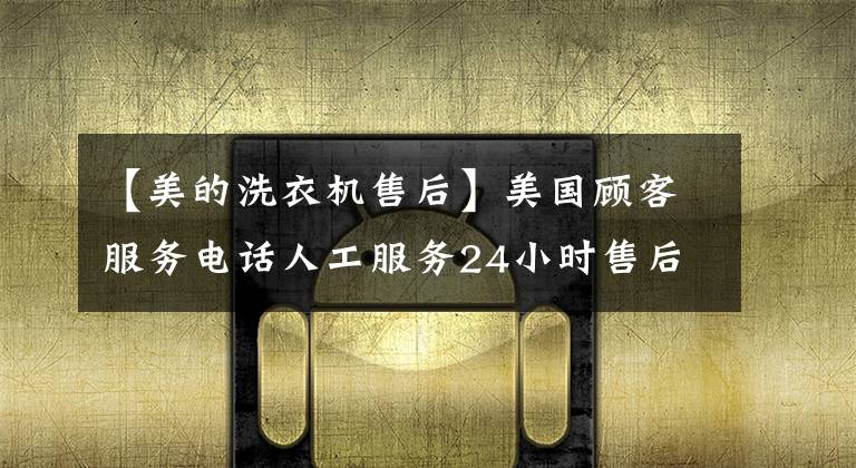 【美的洗衣机售后】美国顾客服务电话人工服务24小时售后服务热线