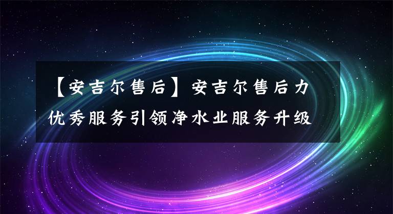 【安吉尔售后】安吉尔售后力优秀服务引领净水业服务升级
