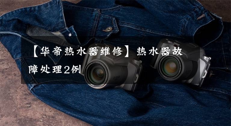【华帝热水器维修】热水器故障处理2例