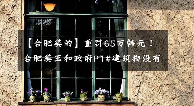 【合肥美的】重罚65万韩元！合肥美玉和政府P1#建筑物没有组织竣工验收，而是擅自交付使用。