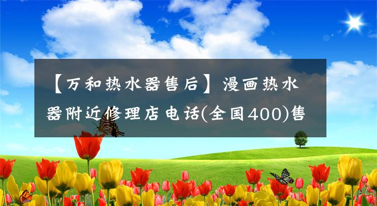 【万和热水器售后】漫画热水器附近修理店电话(全国400)售后服务热线