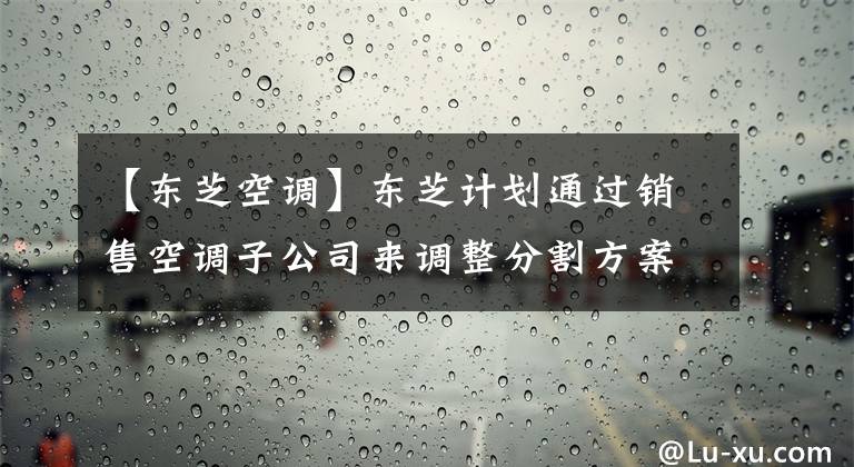 【东芝空调】东芝计划通过销售空调子公司来调整分割方案