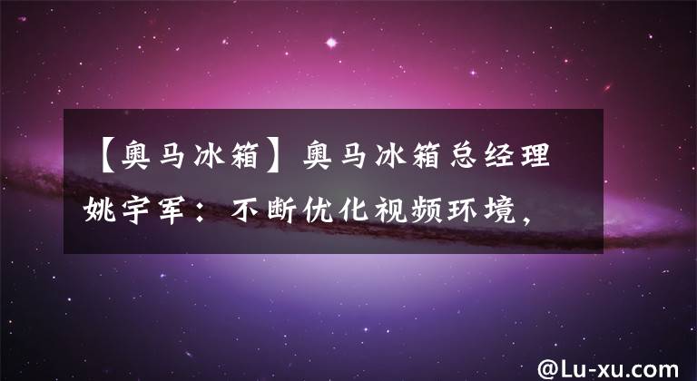 【奥马冰箱】奥马冰箱总经理姚宇军：不断优化视频环境，帮助企业高效发展|聚焦中山党代表会