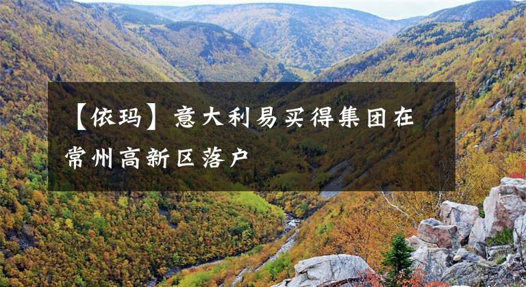 【依玛】意大利易买得集团在常州高新区落户