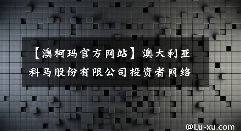 【澳柯玛官方网站】澳大利亚科马股份有限公司投资者网络团体举办接待日活动公告。