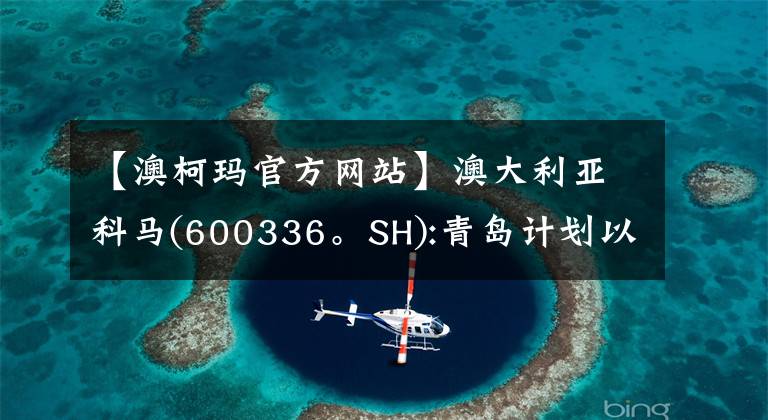 【澳柯玛官方网站】澳大利亚科马(600336。SH):青岛计划以6.52元/股的价格将13.01%的股份转让给澳大利亚KOMA控股集团。
