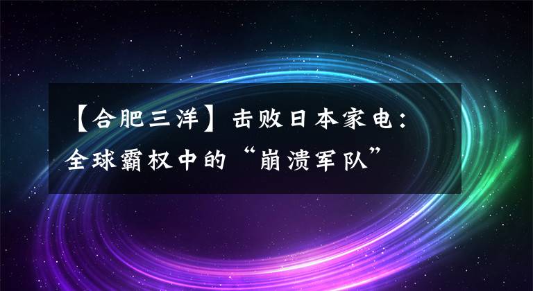 【合肥三洋】击败日本家电：全球霸权中的“崩溃军队”