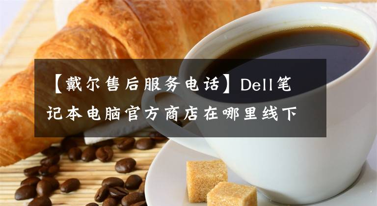 【戴尔售后服务电话】Dell笔记本电脑官方商店在哪里线下商店在哪里，Dell售后服务在哪里。
