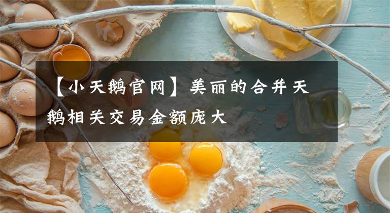 【小天鹅官网】美丽的合并天鹅相关交易金额庞大