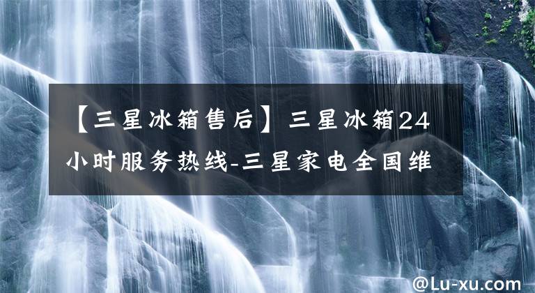 【三星冰箱售后】三星冰箱24小时服务热线-三星家电全国维修服务中心