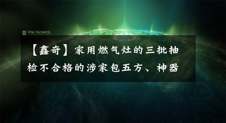 【鑫奇】家用燃气灶的三批抽检不合格的涉家包五方、神器等品牌。