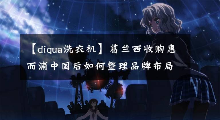 【diqua洗衣机】葛兰西收购惠而浦中国后如何整理品牌布局？