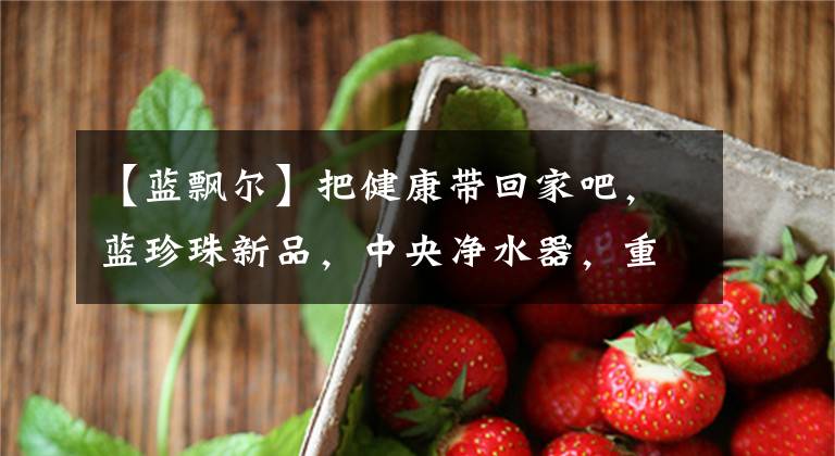 【蓝飘尔】把健康带回家吧，蓝珍珠新品，中央净水器，重磅上市。