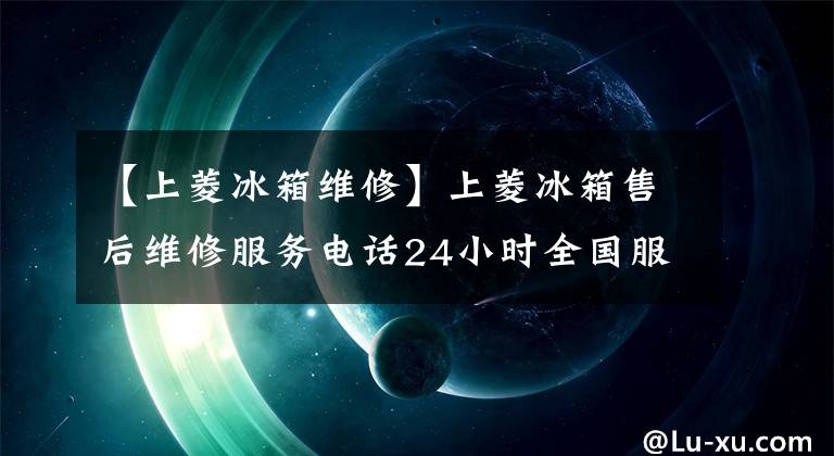 【上菱冰箱维修】上菱冰箱售后维修服务电话24小时全国服务电话