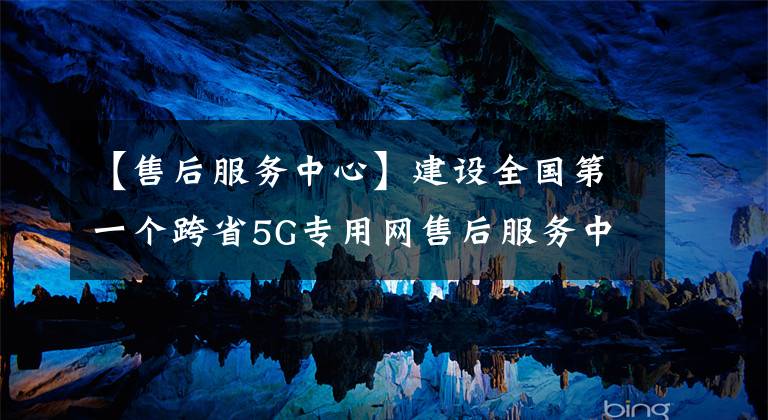 【售后服务中心】建设全国第一个跨省5G专用网售后服务中心中国移动。
