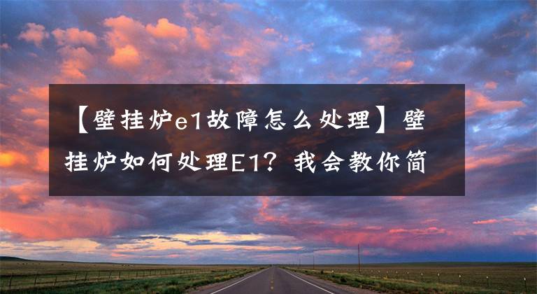 【壁挂炉e1故障怎么处理】壁挂炉如何处理E1？我会教你简单有效的解决方法