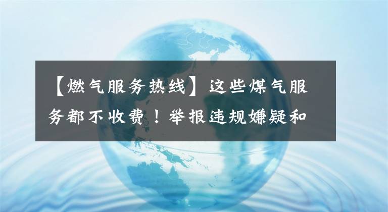 【燃气服务热线】这些煤气服务都不收费！举报违规嫌疑和现金补偿。