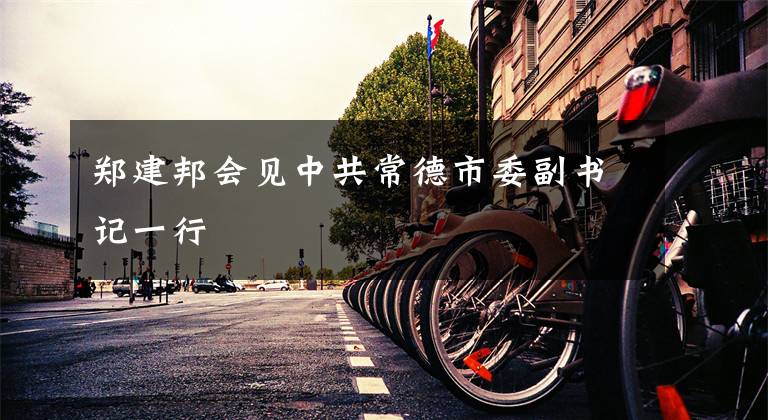 郑建邦会见中共常德市委副书记一行