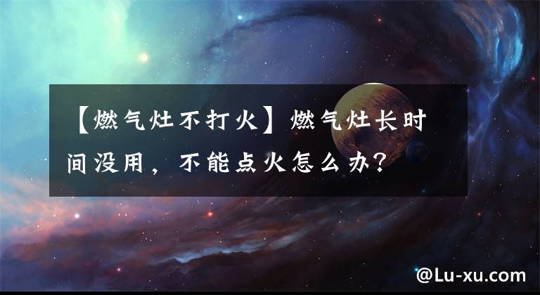 【燃气灶不打火】燃气灶长时间没用，不能点火怎么办？
