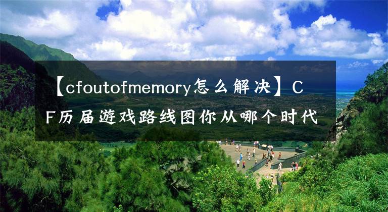 【cfoutofmemory怎么解决】CF历届游戏路线图你从哪个时代开始的？