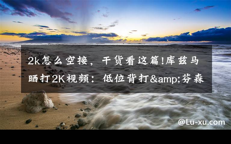 2k怎么空接，干货看这篇!库兹马晒打2K视频：低位背打&芬森助詹姆斯360度空接暴扣