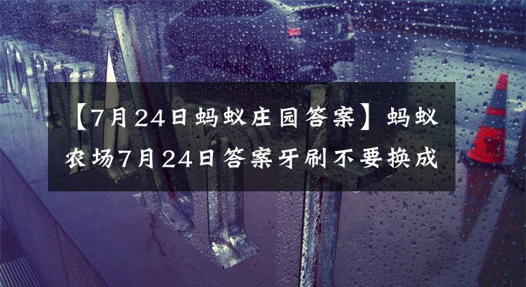【7月24日蚂蚁庄园答案】蚂蚁农场7月24日答案牙刷不要换成毛，多久更换一次比较好？