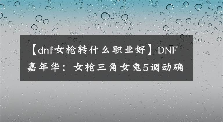 【dnf女枪转什么职业好】DNF嘉年华：女枪三角女鬼5调动确定，职业装备平衡即将上线
