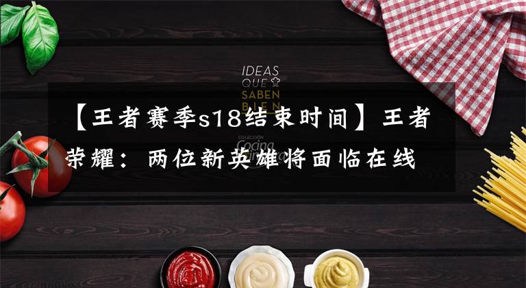 【王者赛季s18结束时间】王者荣耀：两位新英雄将面临在线体验服、镜子测试周期或延期
