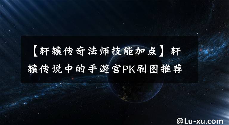 【轩辕传奇法师技能加点】轩辕传说中的手游宫PK刷图推荐魔宫怎么样？