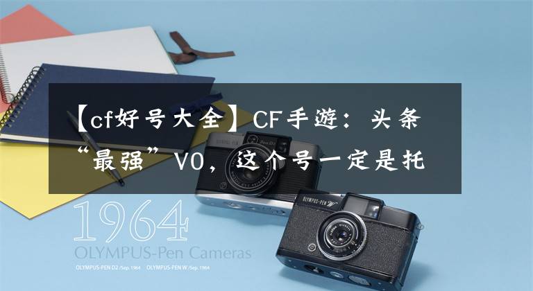 【cf好号大全】CF手游：头条“最强”V0，这个号一定是托，天美的亲儿子！