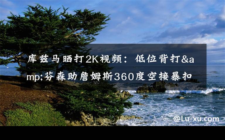 库兹马晒打2K视频：低位背打&芬森助詹姆斯360度空接暴扣