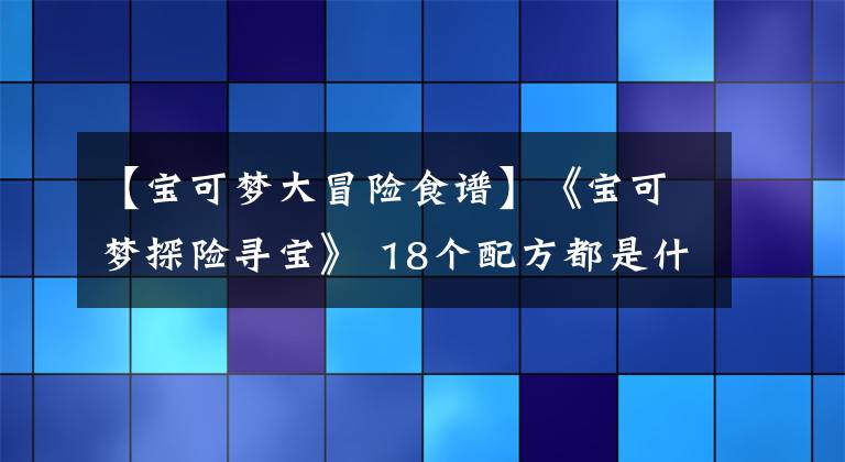 【宝可梦大冒险食谱】《宝可梦探险寻宝》 18个配方都是什么？更新到食谱17