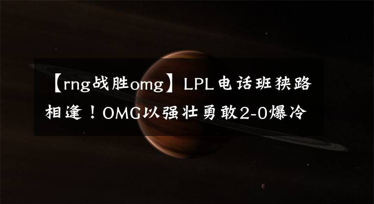 【rng战胜omg】LPL电话班狭路相逢！OMG以强壮勇敢2-0爆冷击败RNG！