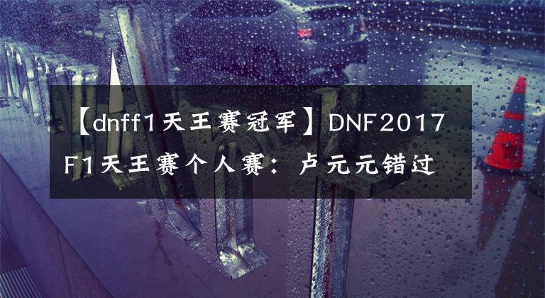 【dnff1天王赛冠军】DNF2017F1天王赛个人赛：卢元元错过了决赛。胖乎乎的温柔赢得了冠军。