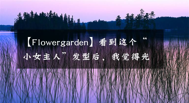 【Flowergarden】看到这个“小女主人”发型后，我觉得光头很好.